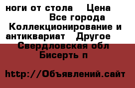 ноги от стола. › Цена ­ 12 000 - Все города Коллекционирование и антиквариат » Другое   . Свердловская обл.,Бисерть п.